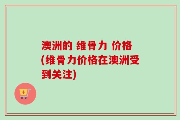 澳洲的 维骨力 价格(维骨力价格在澳洲受到关注)