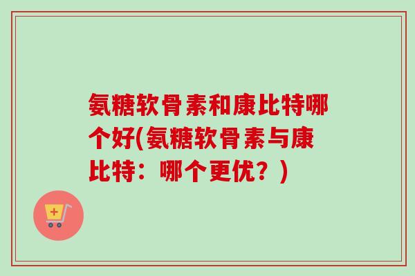 氨糖软骨素和康比特哪个好(氨糖软骨素与康比特：哪个更优？)