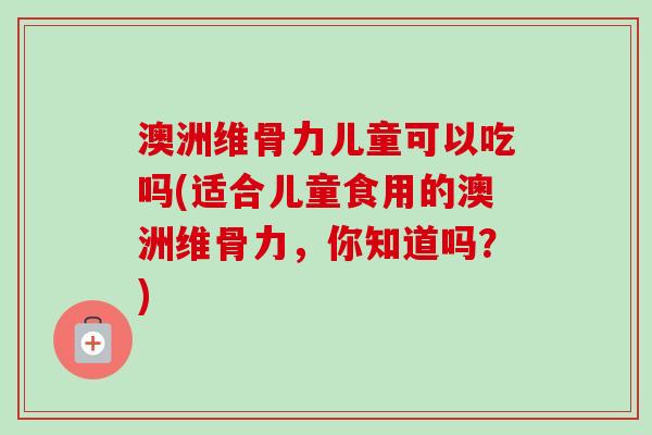 澳洲维骨力儿童可以吃吗(适合儿童食用的澳洲维骨力，你知道吗？)