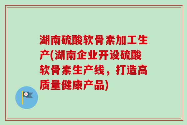 湖南硫酸软骨素加工生产(湖南企业开设硫酸软骨素生产线，打造高质量健康产品)