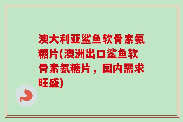 澳大利亚鲨鱼软骨素氨糖片(澳洲出口鲨鱼软骨素氨糖片，国内需求旺盛)