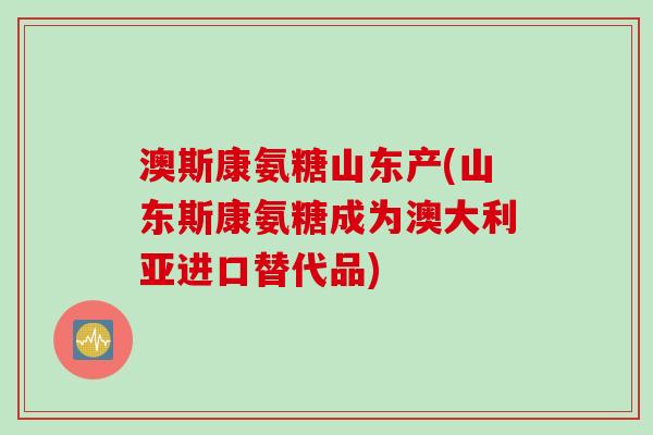 澳斯康氨糖山东产(山东斯康氨糖成为澳大利亚进口替代品)