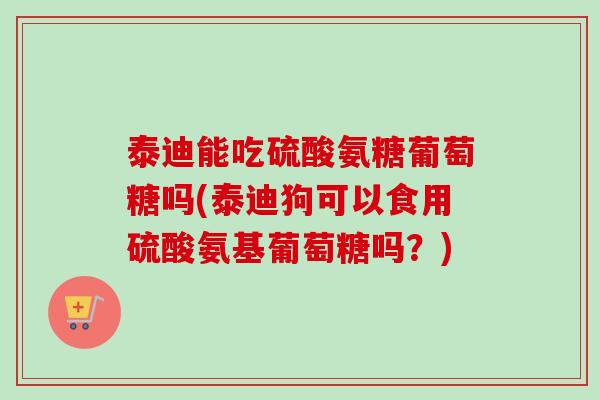 泰迪能吃硫酸氨糖葡萄糖吗(泰迪狗可以食用硫酸氨基葡萄糖吗？)