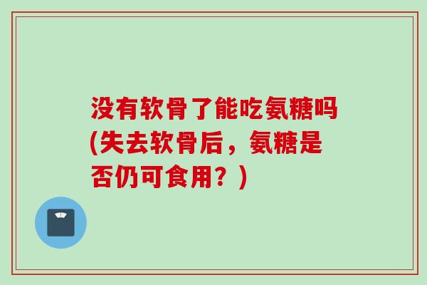 没有软骨了能吃氨糖吗(失去软骨后，氨糖是否仍可食用？)