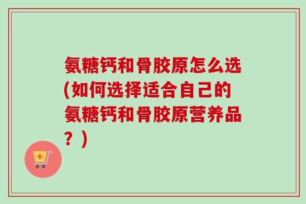 氨糖钙和骨胶原怎么选(如何选择适合自己的氨糖钙和骨胶原营养品？)