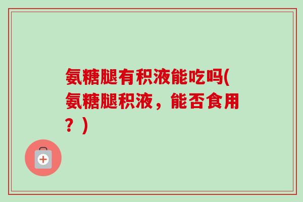 氨糖腿有积液能吃吗(氨糖腿积液，能否食用？)