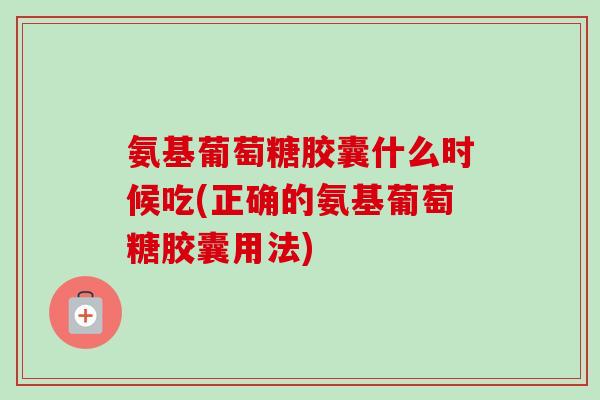 氨基葡萄糖胶囊什么时候吃(正确的氨基葡萄糖胶囊用法)