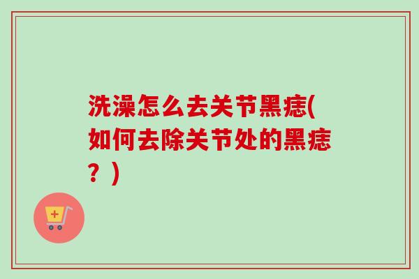 洗澡怎么去关节黑痣(如何去除关节处的黑痣?) 洗澡怎么去关节黑痣(如何去除关节处的黑痣?)