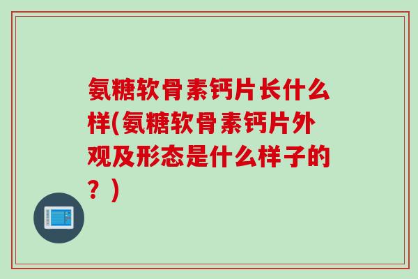 氨糖软骨素钙片长什么样(氨糖软骨素钙片外观及形态是什么样子的？)