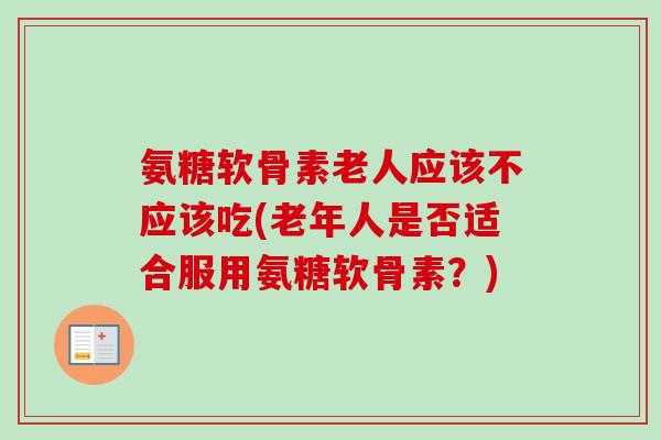 氨糖软骨素老人应该不应该吃(老年人是否适合服用氨糖软骨素？)