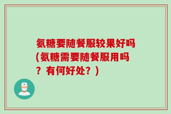 氨糖要随餐服较果好吗(氨糖需要随餐服用吗？有何好处？)
