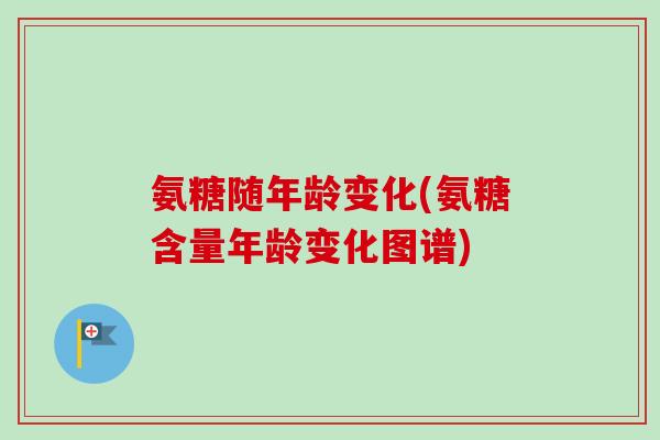 氨糖随年龄变化(氨糖含量年龄变化图谱)