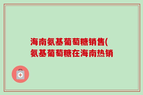 海南氨基葡萄糖销售(氨基葡萄糖在海南热销