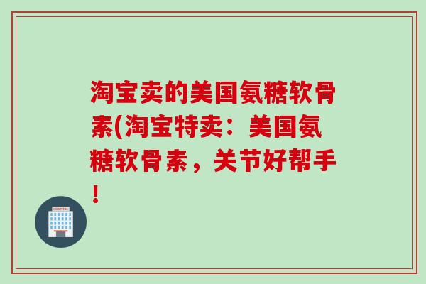淘宝卖的美国氨糖软骨素(淘宝特卖：美国氨糖软骨素，关节好帮手！