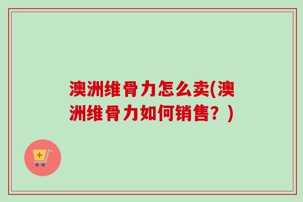澳洲维骨力怎么卖(澳洲维骨力如何销售？)