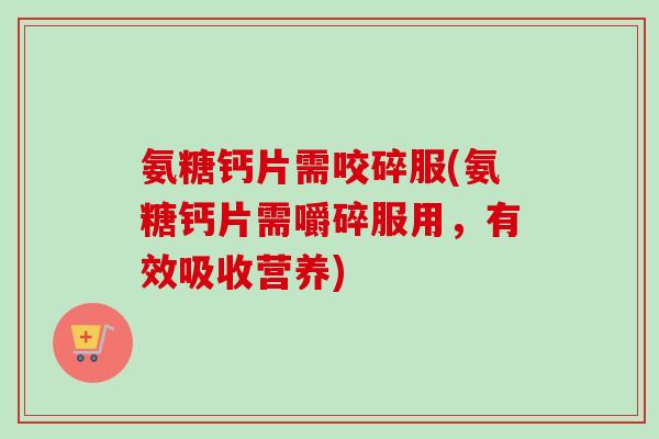 氨糖钙片需咬碎服(氨糖钙片需嚼碎服用，有效吸收营养)
