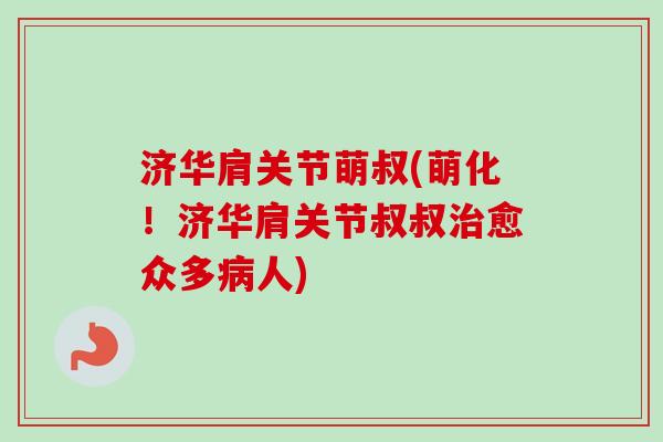济华肩关节萌叔(萌化！济华肩关节叔叔治愈众多病人)