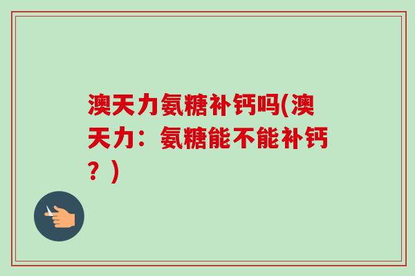 澳天力氨糖补钙吗(澳天力：氨糖能不能补钙？)