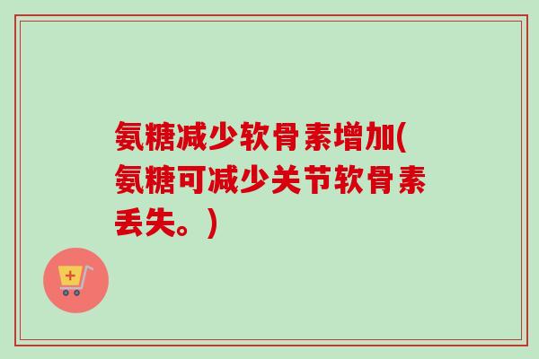 氨糖减少软骨素增加(氨糖可减少关节软骨素丢失。)