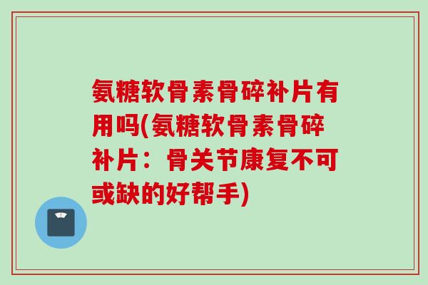 氨糖软骨素骨碎补片有用吗(氨糖软骨素骨碎补片：骨关节康复不可或缺的好帮手)