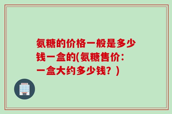 氨糖的价格一般是多少钱一盒的(氨糖售价：一盒大约多少钱？)