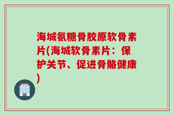 海城氨糖骨胶原软骨素片(海城软骨素片：保护关节、促进骨骼健康)