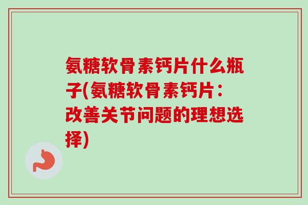 氨糖软骨素钙片什么瓶子(氨糖软骨素钙片：改善关节问题的理想选择)