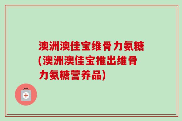 澳洲澳佳宝维骨力氨糖(澳洲澳佳宝推出维骨力氨糖营养品)