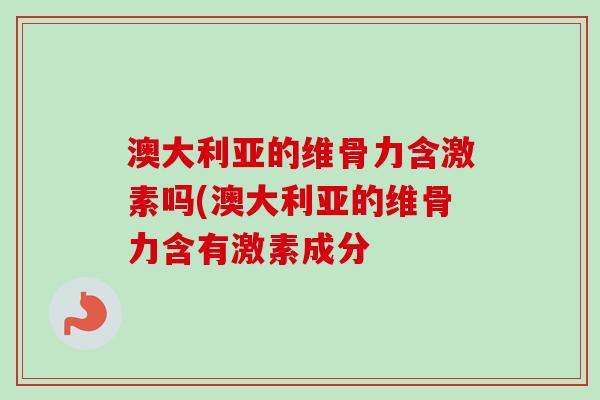 澳大利亚的维骨力含激素吗(澳大利亚的维骨力含有激素成分