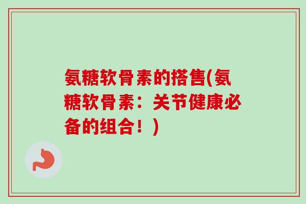 氨糖软骨素的搭售(氨糖软骨素：关节健康必备的组合！)