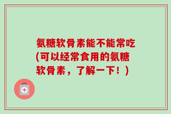 氨糖软骨素能不能常吃(可以经常食用的氨糖软骨素，了解一下！)