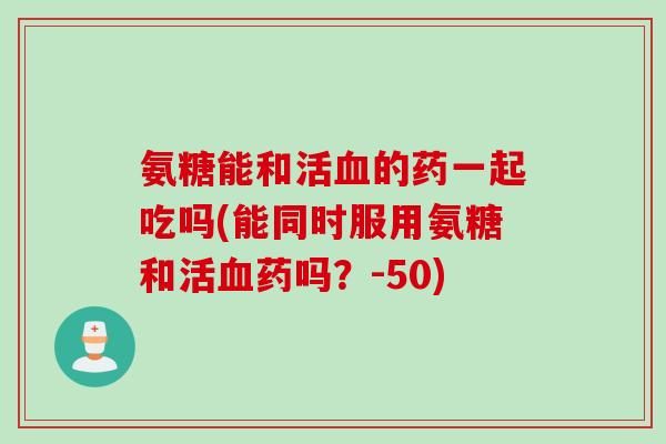 氨糖能和活血的药一起吃吗(能同时服用氨糖和活血药吗？-50)