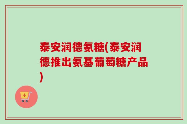 泰安润德氨糖(泰安润德推出氨基葡萄糖产品)