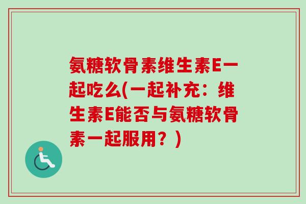 氨糖软骨素维生素E一起吃么(一起补充：维生素E能否与氨糖软骨素一起服用？)