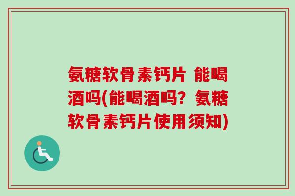 氨糖软骨素钙片 能喝酒吗(能喝酒吗？氨糖软骨素钙片使用须知)