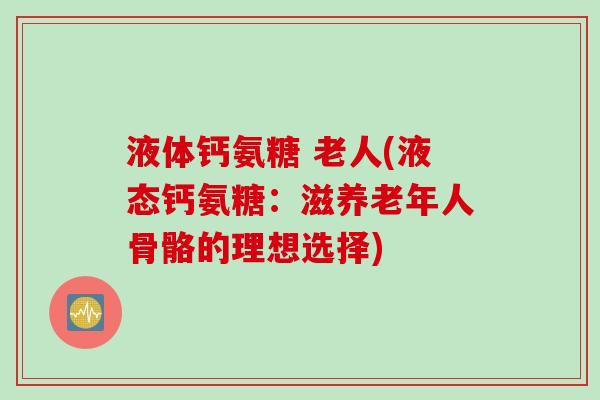 液体钙氨糖 老人(液态钙氨糖：滋养老年人骨骼的理想选择)