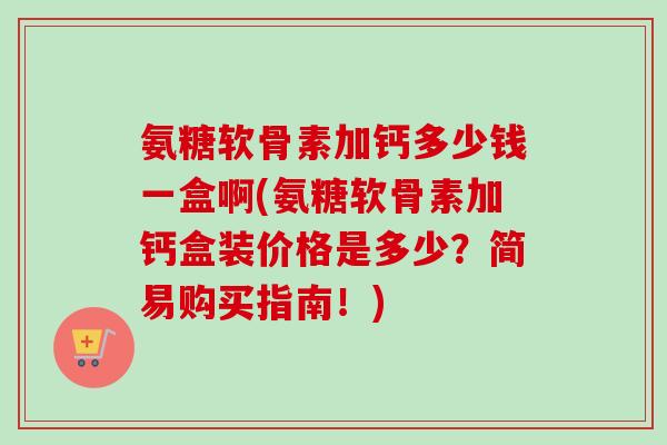 氨糖软骨素加钙多少钱一盒啊(氨糖软骨素加钙盒装价格是多少？简易购买指南！)
