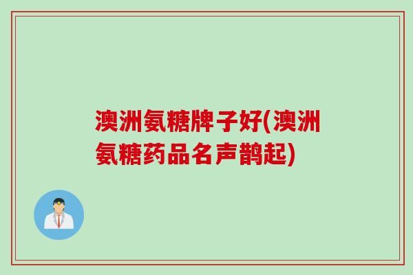 澳洲氨糖牌子好(澳洲氨糖药品名声鹊起)
