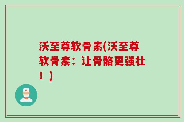 沃至尊软骨素(沃至尊软骨素：让骨骼更强壮！)