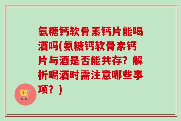 氨糖钙软骨素钙片能喝酒吗(氨糖钙软骨素钙片与酒是否能共存？解析喝酒时需注意哪些事项？)