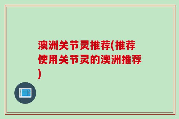 澳洲关节灵推荐(推荐使用关节灵的澳洲推荐)