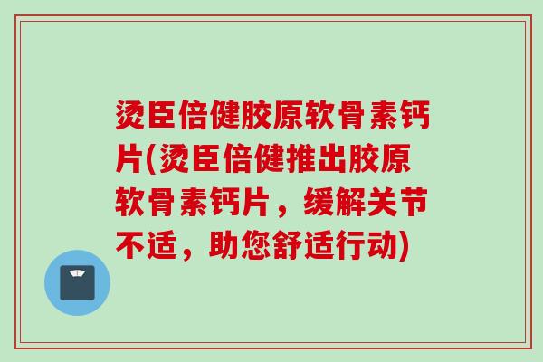 烫臣倍健胶原软骨素钙片(烫臣倍健推出胶原软骨素钙片，缓解关节不适，助您舒适行动)