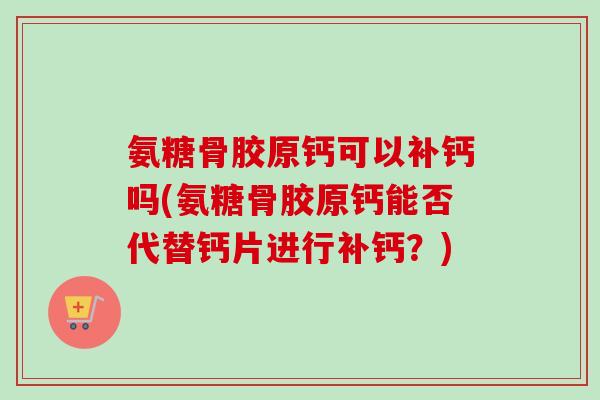 氨糖骨胶原钙可以补钙吗(氨糖骨胶原钙能否代替钙片进行补钙？)