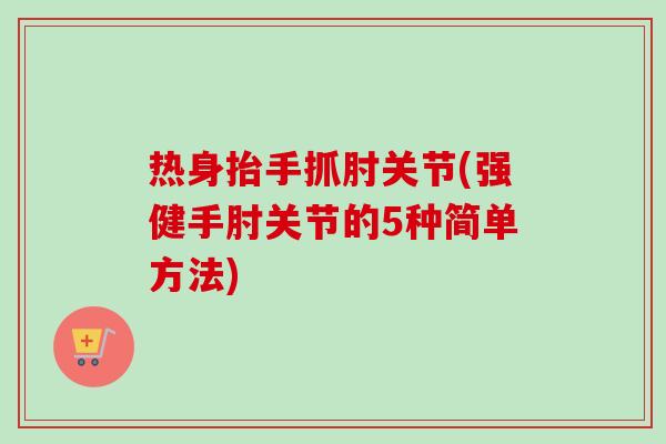 热身抬手抓肘关节(强健手肘关节的5种简单方法)