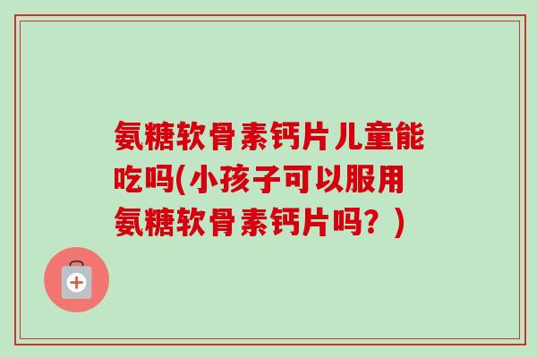 氨糖软骨素钙片儿童能吃吗(小孩子可以服用氨糖软骨素钙片吗？)