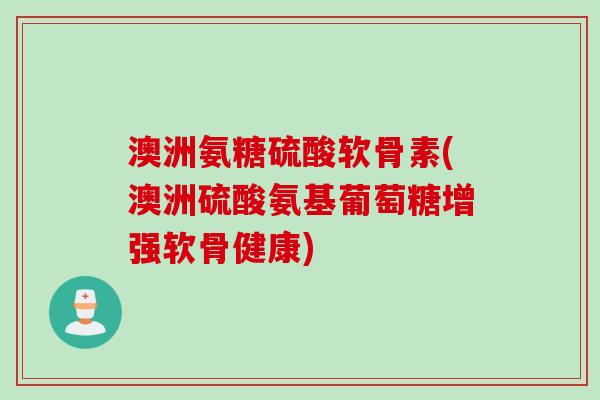 澳洲氨糖硫酸软骨素(澳洲硫酸氨基葡萄糖增强软骨健康)