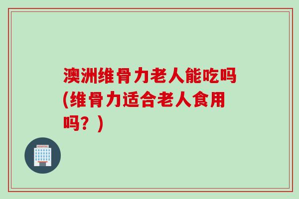 澳洲维骨力老人能吃吗(维骨力适合老人食用吗?) 澳洲维骨力老人能吃吗(维骨力适合老人食用吗?)