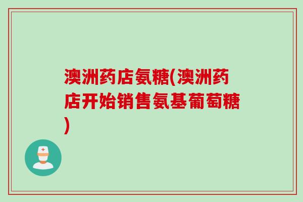 澳洲药店氨糖(澳洲药店开始销售氨基葡萄糖)