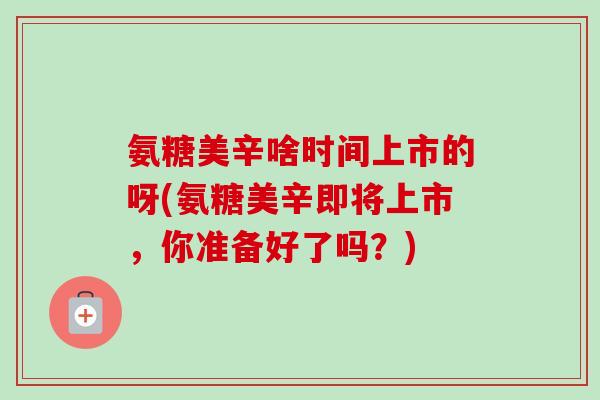 氨糖美辛啥时间上市的呀(氨糖美辛即将上市，你准备好了吗？)
