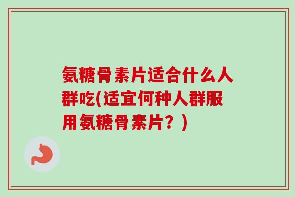 氨糖骨素片适合什么人群吃(适宜何种人群服用氨糖骨素片？)